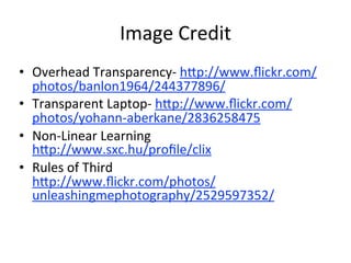 Image	
  Credit
• Overhead	
  Transparency-­‐	
  h:p://www.ﬂickr.com/
  photos/banlon1964/244377896/	
  
• Transparent	
  Laptop-­‐	
  h:p://www.ﬂickr.com/
  photos/yohann-­‐aberkane/2836258475	
  
• Non-­‐Linear	
  Learning
  h:p://www.sxc.hu/proﬁle/clix	
  
• Rules	
  of	
  Third
  h:p://www.ﬂickr.com/photos/
  unleashingmephotography/2529597352/	
  
 