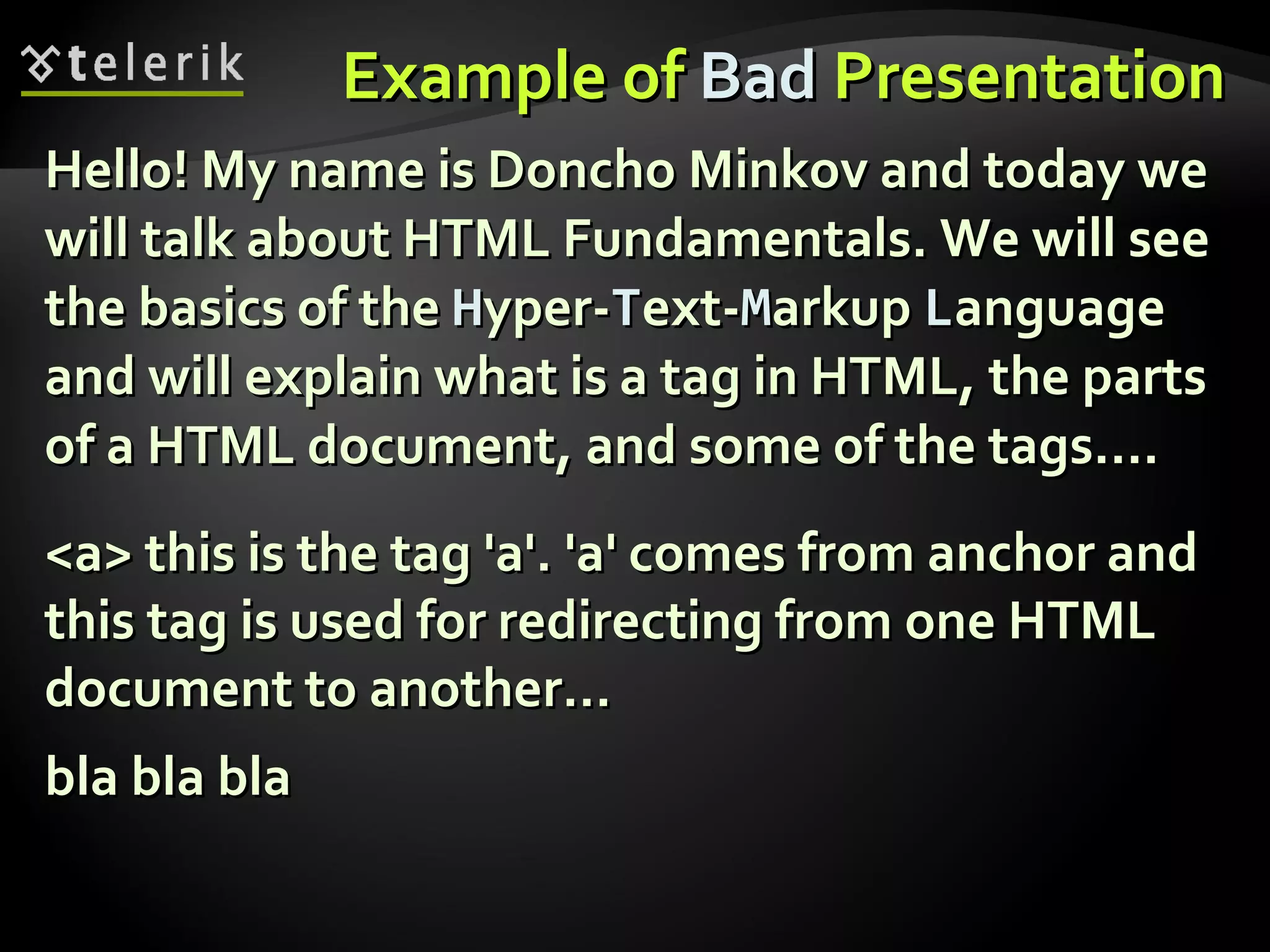 Example of  Bad  Presentation Hello! My name is Doncho Minkov and today we will talk about HTML Fundamentals. We will see the basics of the  H yper- T ext- M arkup  L anguage and will explain what is a tag in HTML, the parts of a HTML document, and some of the tags…. <a> this is the tag 'a'. 'a' comes from anchor and this tag is used for redirecting from one HTML document to another… bla bla bla 