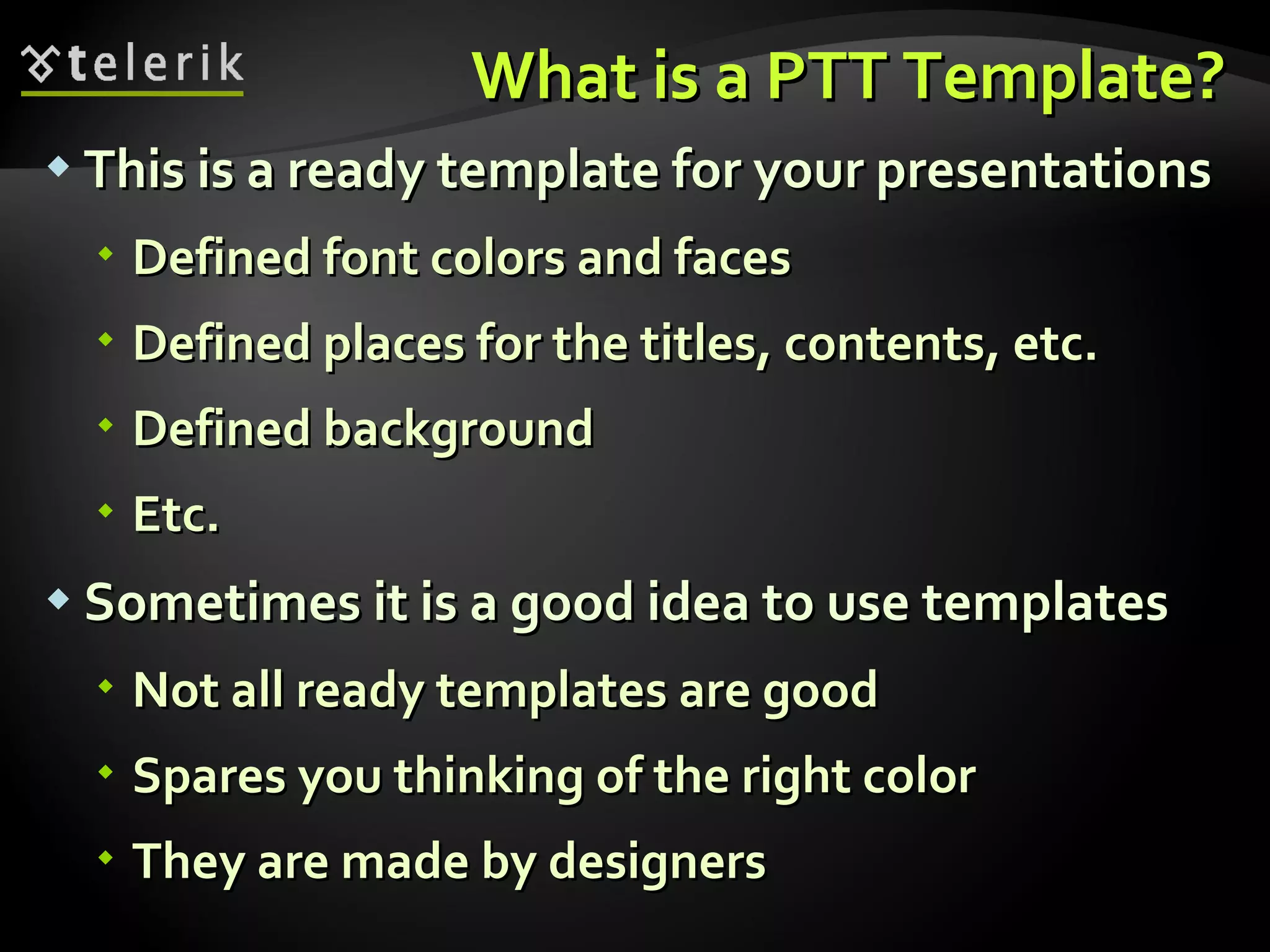 What is a PTT Template? This is a ready template for your presentations Defined font colors and faces Defined places for the titles, contents, etc. Defined background Etc. Sometimes it is a good idea to use templates Not all ready templates are good Spares you thinking of the right color They are made by designers  
