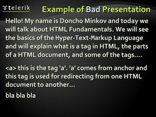 Example of  Bad  Presentation Hello! My name is Doncho Minkov and today we will talk about HTML Fundamentals. We will see the basics of the  H yper- T ext- M arkup  L anguage and will explain what is a tag in HTML, the parts of a HTML document, and some of the tags…. <a> this is the tag 'a'. 'a' comes from anchor and this tag is used for redirecting from one HTML document to another… bla bla bla 