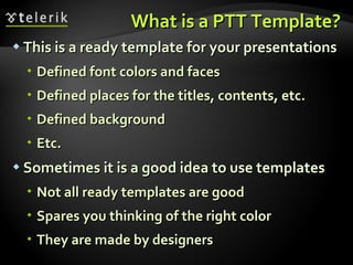 What is a PTT Template? This is a ready template for your presentations Defined font colors and faces Defined places for the titles, contents, etc. Defined background Etc. Sometimes it is a good idea to use templates Not all ready templates are good Spares you thinking of the right color They are made by designers  