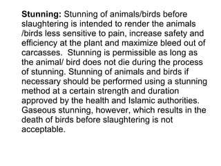 Stunning:  Stunning of animals/birds before slaughtering is intended to render the animals /birds less sensitive to pain, increase safety and efficiency at the plant and maximize bleed out of carcasses.  Stunning is permissible as long as the animal/ bird does not die during the process of stunning. Stunning of animals and birds if necessary should be performed using a stunning method at a certain strength and duration approved by the health and Islamic authorities. Gaseous stunning, however, which results in the death of birds before slaughtering is not acceptable.  