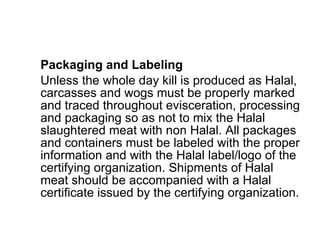 Packaging and Labeling Unless the whole day kill is produced as Halal, carcasses and wogs must be properly marked and traced throughout evisceration, processing and packaging so as not to mix the Halal slaughtered meat with non Halal. All packages and containers must be labeled with the proper information and with the Halal label/logo of the certifying organization. Shipments of Halal meat should be accompanied with a Halal certificate issued by the certifying organization. 