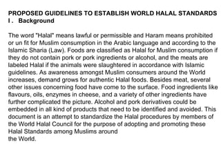 PROPOSED GUIDELINES TO ESTABLISH WORLD HALAL STANDARDS I .  Background The word "Halal" means lawful or permissible and Haram means prohibited or un fit for Muslim consumption in the Arabic language and according to the Islamic Sharia (Law). Foods are classified as Halal for Muslim consumption if they do not contain pork or pork ingredients or alcohol, and the meats are labeled Halal if the animals were slaughtered in accordance with Islamic guidelines. As awareness amongst Muslim consumers around the World increases, demand grows for authentic Halal foods. Besides meat, several other issues concerning food have come to the surface. Food ingredients like flavours, oils, enzymes in cheese, and a variety of other ingredients have further complicated the picture. Alcohol and pork derivatives could be embedded in all kind of products that need to be identified and avoided. This document is an attempt to standardize the Halal procedures by members of the World Halal Council for the purpose of adopting and promoting these Halal Standards among Muslims around  the World.  