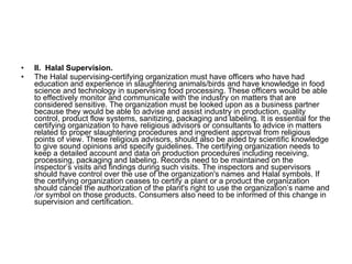 II.  Halal Supervision. The Halal supervising-certifying organization must have officers who have had education and experience in slaughtering animals/birds and have knowledge in food science and technology in supervising food processing. These officers would be able to effectively monitor and communicate with the industry on matters that are considered sensitive. The organization must be looked upon as a business partner because they would be able to advise and assist industry in production, quality control, product flow systems, sanitizing, packaging and labeling. It is essential for the certifying organization to have religious advisors or consultants to advice in matters related to proper slaughtering procedures and ingredient approval from religious points of view. These religious advisors, should also be aided by scientific knowledge to give sound opinions and specify guidelines. The certifying organization needs to keep a detailed account and data on production procedures including receiving, processing, packaging and labeling. Records need to be maintained on the inspector’s visits and findings during such visits. The inspectors and supervisors should have control over the use of the organization's names and Halal symbols. If the certifying organization ceases to certify a plant or a product the organization should cancel the authorization of the plant's right to use the organization’s name and /or symbol on those products. Consumers also need to be informed of this change in supervision and certification. 