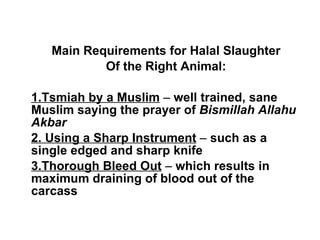 Main Requirements for Halal Slaughter Of the Right Animal: 1.Tsmiah by a Muslim  –  well trained, sane Muslim saying the prayer of  Bismillah Allahu Akbar 2. Using a Sharp Instrument  –  such as a single edged and sharp knife 3.Thorough Bleed Out  –  which results in maximum draining of blood out of the carcass 