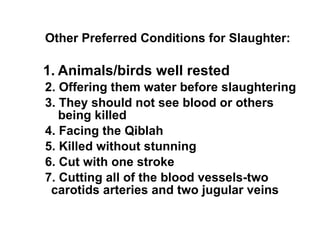  Other Preferred Conditions for Slaughter: 1.   Animals/birds well rested   2. Offering them water before slaughtering   3. They should not see blood or others    being killed   4. Facing the Qiblah   5. Killed without stunning   6. Cut with one stroke   7. Cutting all of the blood vessels-two    carotids arteries and two jugular veins 
