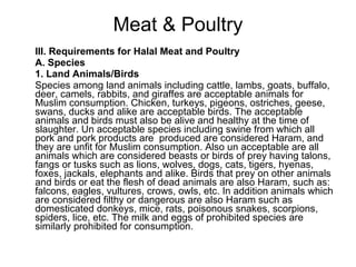 Meat & Poultry III. Requirements for Halal Meat and Poultry  A. Species 1. Land Animals/Birds  Species among land animals including cattle, lambs, goats, buffalo, deer, camels, rabbits, and giraffes are acceptable animals for Muslim consumption. Chicken, turkeys, pigeons, ostriches, geese, swans, ducks and alike are acceptable birds. The acceptable animals and birds must also be alive and healthy at the time of slaughter. Un acceptable species including swine from which all pork and pork products are  produced are considered Haram, and they are unfit for Muslim consumption. Also un acceptable are all animals which are considered beasts or birds of prey having talons, fangs or tusks such as lions, wolves, dogs, cats, tigers, hyenas, foxes, jackals, elephants and alike. Birds that prey on other animals and birds or eat the flesh of dead animals are also Haram, such as: falcons, eagles, vultures, crows, owls, etc. In addition animals which are considered filthy or dangerous are also Haram such as domesticated donkeys, mice, rats, poisonous snakes, scorpions, spiders, lice, etc. The milk and eggs of prohibited species are similarly prohibited for consumption.  