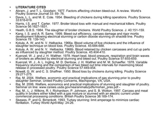 LITERATURE CITED Abram, J. and T. L. Goodwin. 1977. Factors affecting chicken bleed-out. A review. World’s Poultry Science Journal 33: 69- 76. Davis, L. L. and M. E. Cole. 1954. Bleeding of chickens during killing operations. Poultry Science. 33:616-619. Harris, I.S. and T. Carter. 1977. Broiler blood loss with manual and mechanical killers. Poultry Science 56:1827-1831. Heath, G.B.S. 1984. The slaughter of broiler chickens. World Poultry Science. J. 40:151-159. Kang, I. S. and A. R. Sams. 1999. Bleed out efficiency, carcass damage and rigor mortis development following electrical stunning or carbon dioxide stunning on shackle line. Poultry Science 78: 139-143. Kotula, A. W. and N. V. Helbacka. 1966a. Blood volume of live chickens and the influence of slaughter technique on blood loss. Poultry Science. 45:684-688. Kotula, A. W. and N. V.  Helbacka. 1966b. Blood retained by chicken carcasses and cut up parts as influenced by slaughter method. Poultry Science. 45:404-410. Kuenzel, W. J. and J. H. Walther. 1978. Heart beat, blood pressure, respiration and brain waves of broilers as affected by electrical stunning and bleed out. Poultry Science 57:655-659. Kuenzel, W. J., A. L. Ingling, M. D. Denbow, J. H. Walther and M. M. Schaeffer. 1978. Variable frequency stunning and the comparison of two bleed out time intervals for maximizing blood release in processed poultry. Poultry Science 57:449-454.  Nowell, G. W. and C. S. Shaffner. 1950. Blood loss by chickens during killing. Poultry Science 29:271-275. Raj, M. 2004. Welfare, economic and practical implications of gas stunning prior to poultry slaughter Seminar, United Poultry Concerns, Machipongo, VA, USA. Raj, M. 2006. Welfare, economics and practical implications of stunning and slaughter of poultry. Seminar on line: www.csrees.usda.gov/nea/animals/pdfs/mohan_pres.pdf - Raj, M., L. J. Wilkins, R. I. Richardson, P. Johnson, and S. B. Wotton. 1997. Carcass and meat quality in broilers either killed with a gas mixture or stunned with an electric current under commercial processing conditions. British Poultry Science 38:169-174.  Skewes, P. and G. Birrenkott. 1993. Turkey stunning: limit amperage to minimize cardiac fibrillation. Turkey World April-May: 24-26. 