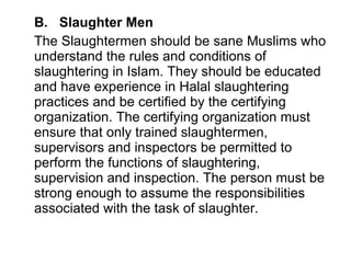 B.  Slaughter Men The Slaughtermen should be sane Muslims who understand the rules and conditions of slaughtering in Islam. They should be educated and have experience in Halal slaughtering practices and be certified by the certifying organization. The certifying organization must ensure that only trained slaughtermen, supervisors and inspectors be permitted to perform the functions of slaughtering, supervision and inspection. The person must be strong enough to assume the responsibilities associated with the task of slaughter.  