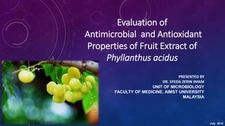 Evaluation of
Antimicrobial and Antioxidant
Properties of Fruit Extract of
Phyllanthus acidus
PRESENTED BY
DR. SYEDA ZERIN IMAM
UNIT OF MICROBIOLOGY
FACULTY OF MEDICINE, AIMST UNIVERSITY
MALAYSIA
July 2016
 