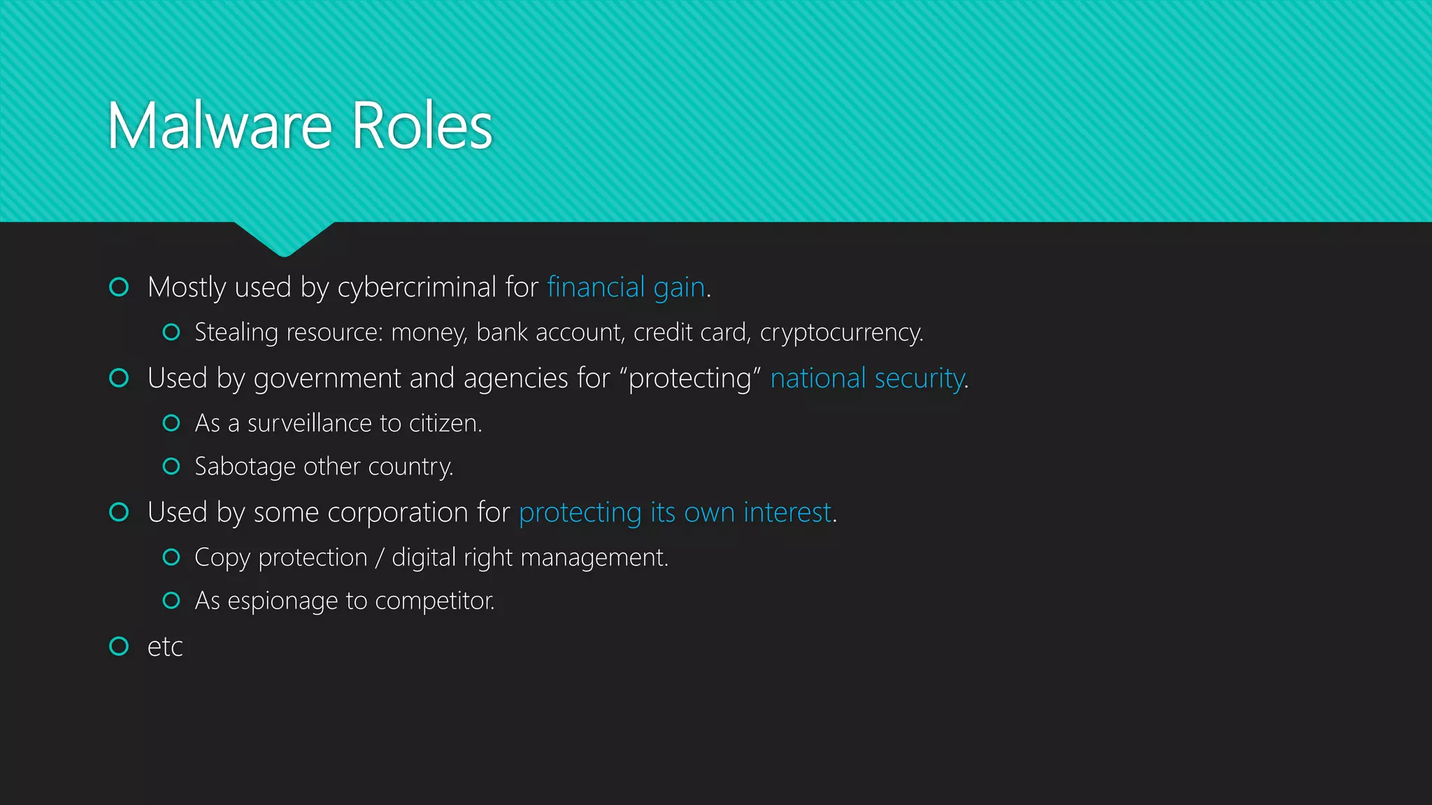 Malware Roles
 Mostly used by cybercriminal for financial gain.
 Stealing resource: money, bank account, credit card, cryptocurrency.
 Used by government and agencies for “protecting” national security.
 As a surveillance to citizen.
 Sabotage other country.
 Used by some corporation for protecting its own interest.
 Copy protection / digital right management.
 As espionage to competitor.
 etc
 