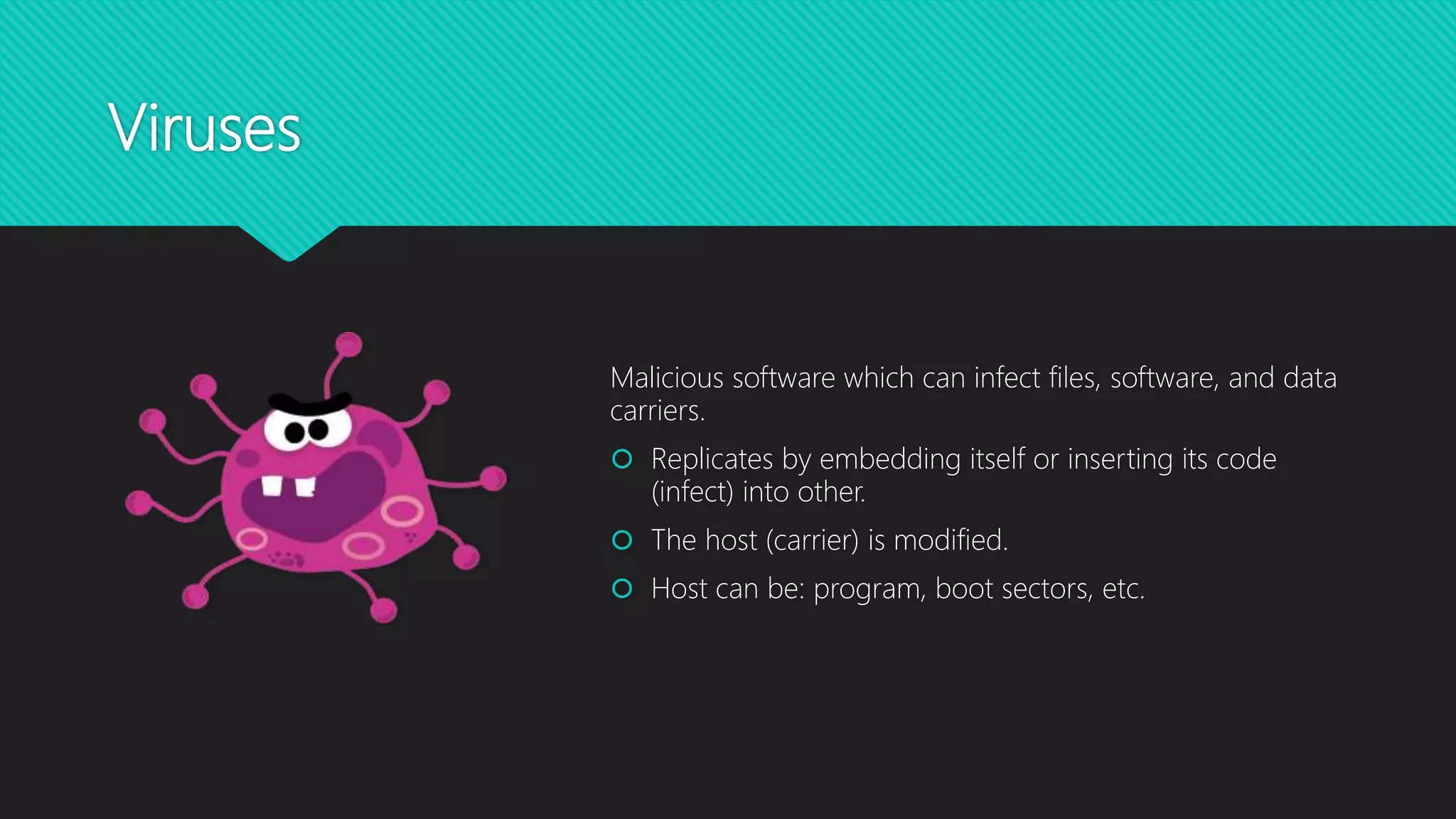 Viruses
Malicious software which can infect files, software, and data
carriers.
 Replicates by embedding itself or inserting its code
(infect) into other.
 The host (carrier) is modified.
 Host can be: program, boot sectors, etc.
 