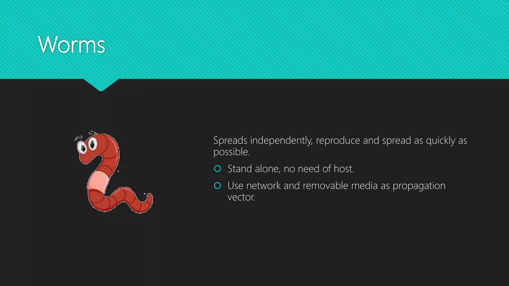 Worms
Spreads independently, reproduce and spread as quickly as
possible.
 Stand alone, no need of host.
 Use network and removable media as propagation
vector.
 