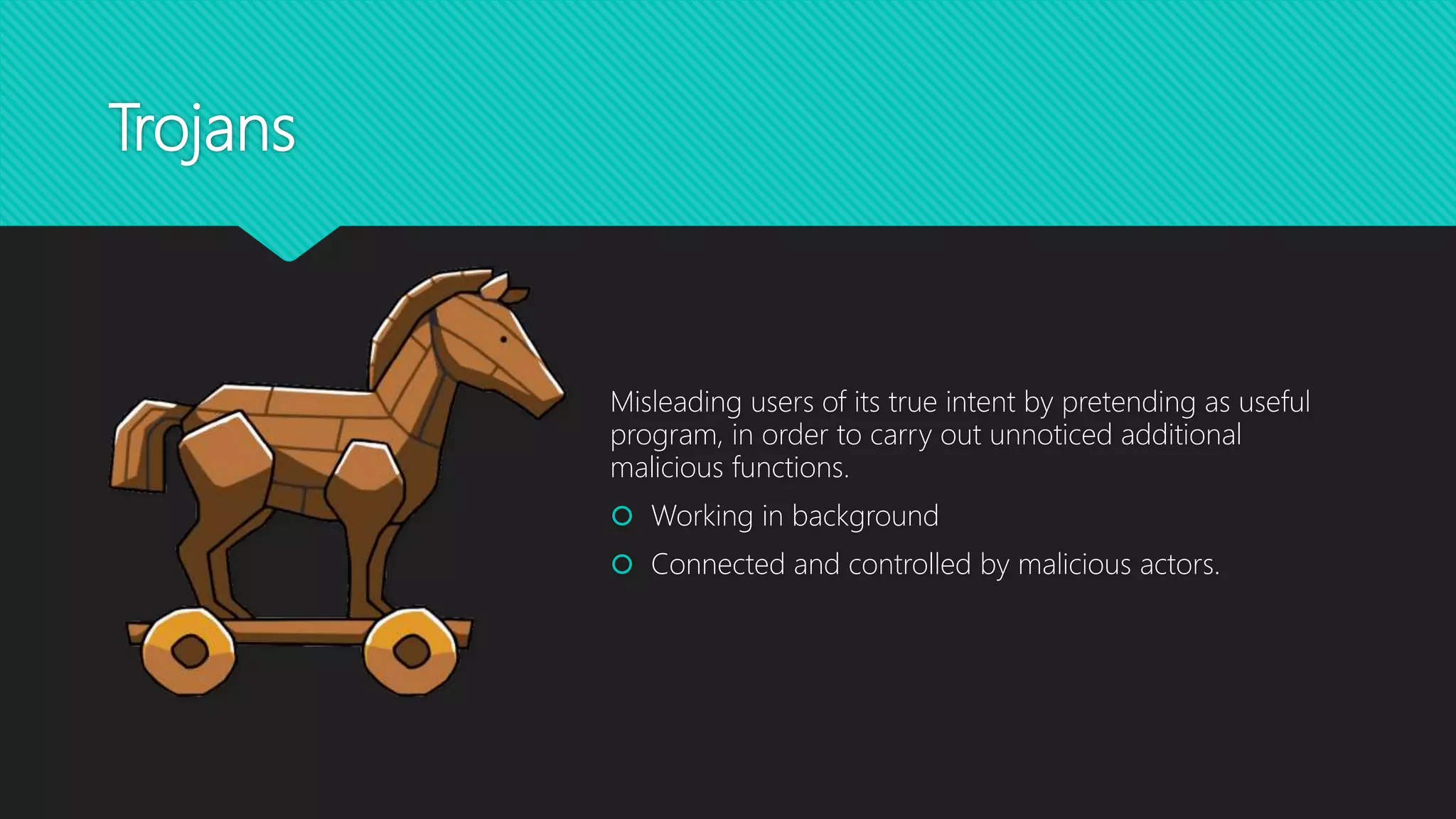 Trojans
Misleading users of its true intent by pretending as useful
program, in order to carry out unnoticed additional
malicious functions.
 Working in background
 Connected and controlled by malicious actors.
 