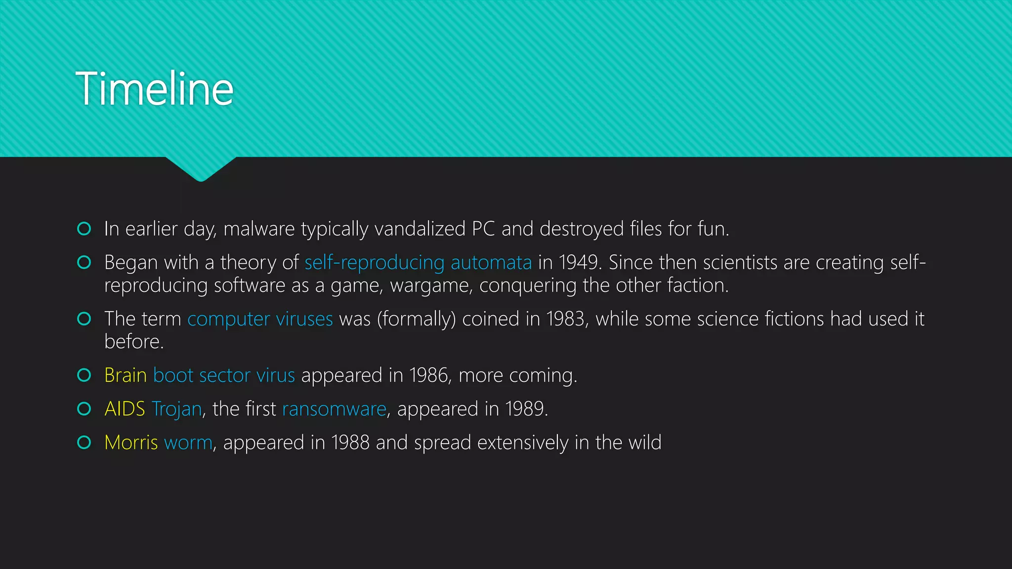 Timeline
 In earlier day, malware typically vandalized PC and destroyed files for fun.
 Began with a theory of self-reproducing automata in 1949. Since then scientists are creating self-
reproducing software as a game, wargame, conquering the other faction.
 The term computer viruses was (formally) coined in 1983, while some science fictions had used it
before.
 Brain boot sector virus appeared in 1986, more coming.
 AIDS Trojan, the first ransomware, appeared in 1989.
 Morris worm, appeared in 1988 and spread extensively in the wild
 