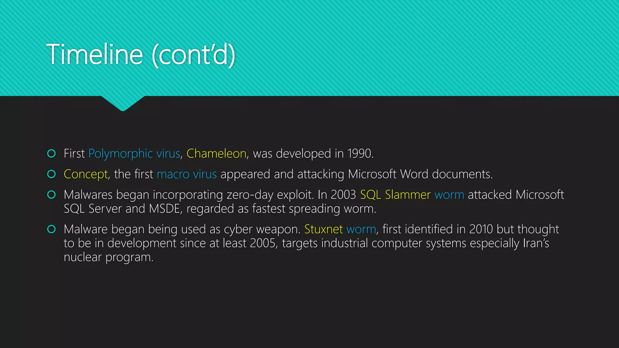 Timeline (cont’d)
 First Polymorphic virus, Chameleon, was developed in 1990.
 Concept, the first macro virus appeared and attacking Microsoft Word documents.
 Malwares began incorporating zero-day exploit. In 2003 SQL Slammer worm attacked Microsoft
SQL Server and MSDE, regarded as fastest spreading worm.
 Malware began being used as cyber weapon. Stuxnet worm, first identified in 2010 but thought
to be in development since at least 2005, targets industrial computer systems especially Iran’s
nuclear program.
 