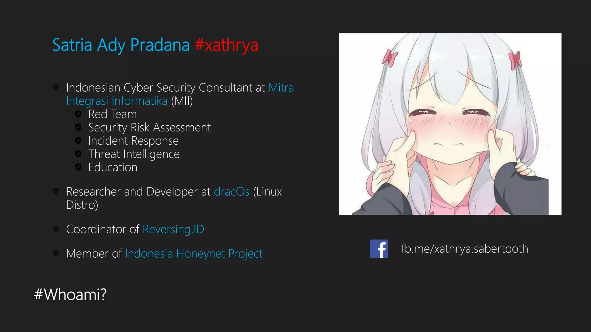 #Whoami?
Satria Ady Pradana #xathrya
Indonesian Cyber Security Consultant at Mitra
Integrasi Informatika (MII)
Red Team
Security Risk Assessment
Incident Response
Threat Intelligence
Education
Researcher and Developer at dracOs (Linux
Distro)
Coordinator of Reversing.ID
Member of Indonesia Honeynet Project fb.me/xathrya.sabertooth
 