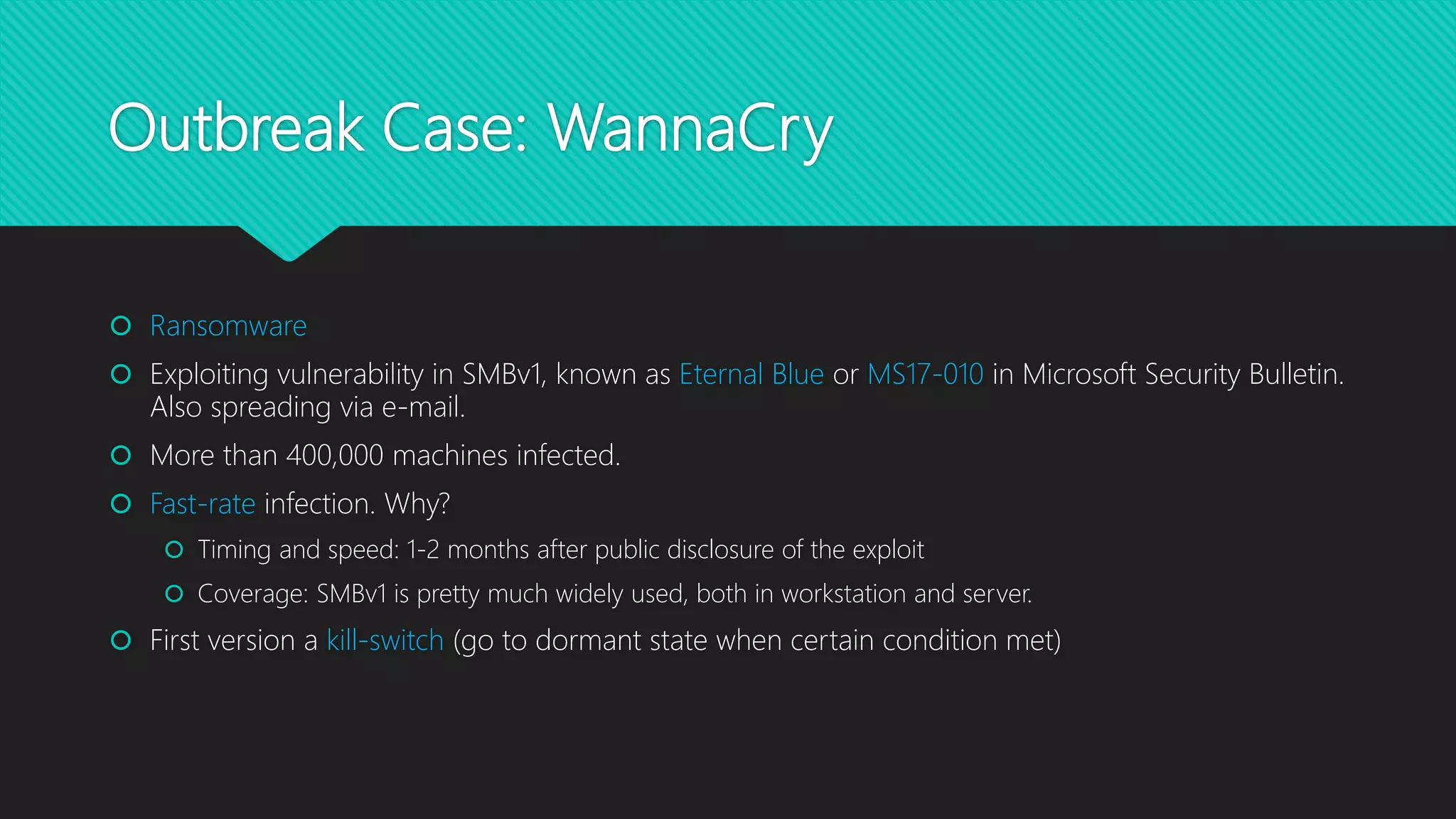 Outbreak Case: WannaCry
 Ransomware
 Exploiting vulnerability in SMBv1, known as Eternal Blue or MS17-010 in Microsoft Security Bulletin.
Also spreading via e-mail.
 More than 400,000 machines infected.
 Fast-rate infection. Why?
 Timing and speed: 1-2 months after public disclosure of the exploit
 Coverage: SMBv1 is pretty much widely used, both in workstation and server.
 First version a kill-switch (go to dormant state when certain condition met)
 