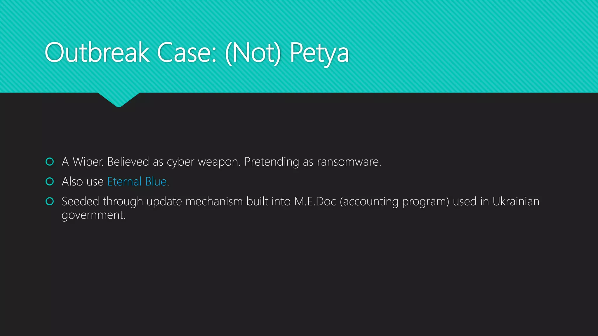 Outbreak Case: (Not) Petya
 A Wiper. Believed as cyber weapon. Pretending as ransomware.
 Also use Eternal Blue.
 Seeded through update mechanism built into M.E.Doc (accounting program) used in Ukrainian
government.
 