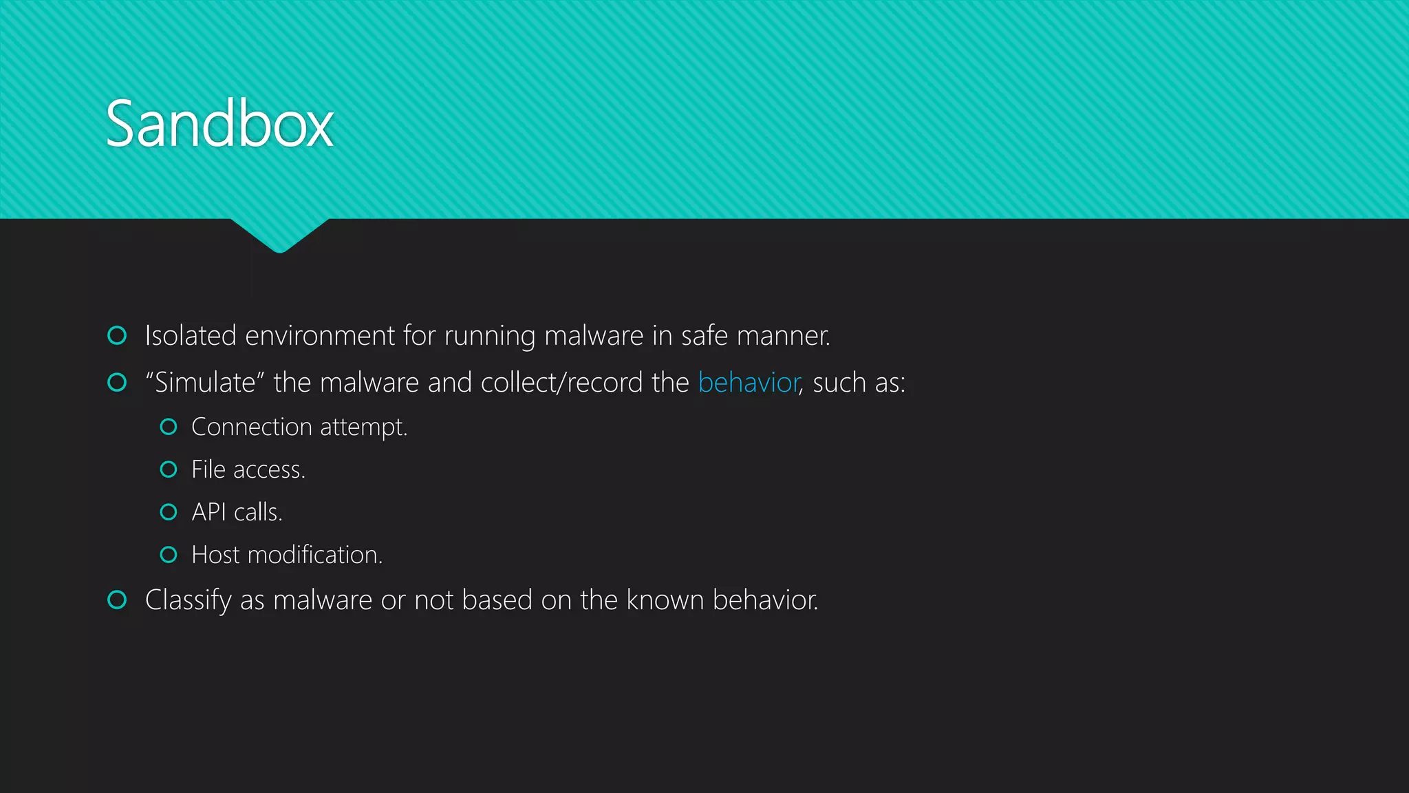 Sandbox
 Isolated environment for running malware in safe manner.
 “Simulate” the malware and collect/record the behavior, such as:
 Connection attempt.
 File access.
 API calls.
 Host modification.
 Classify as malware or not based on the known behavior.
 