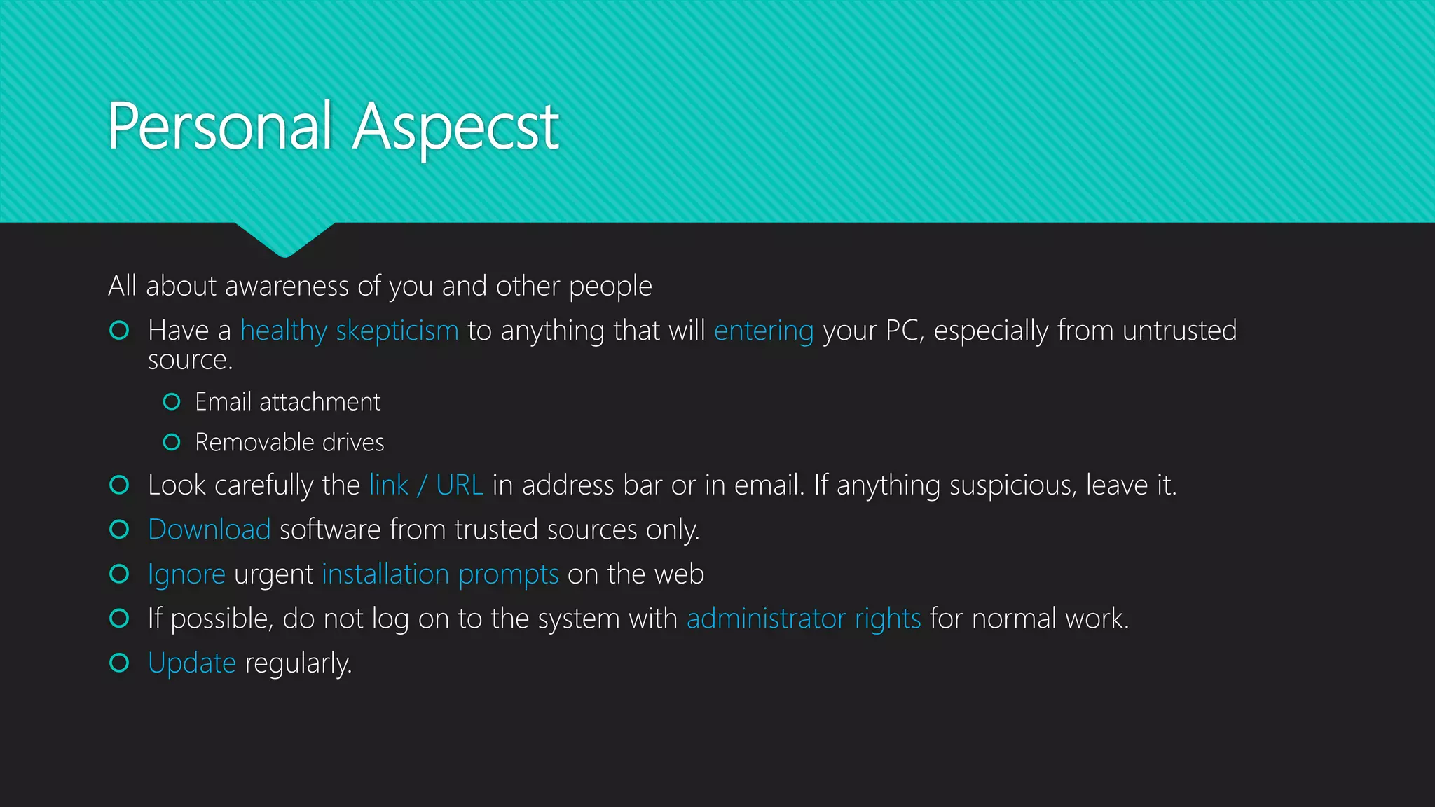 Personal Aspecst
All about awareness of you and other people
 Have a healthy skepticism to anything that will entering your PC, especially from untrusted
source.
 Email attachment
 Removable drives
 Look carefully the link / URL in address bar or in email. If anything suspicious, leave it.
 Download software from trusted sources only.
 Ignore urgent installation prompts on the web
 If possible, do not log on to the system with administrator rights for normal work.
 Update regularly.
 