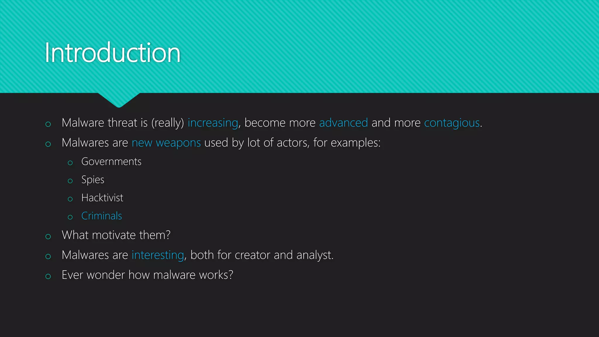 Introduction
o Malware threat is (really) increasing, become more advanced and more contagious.
o Malwares are new weapons used by lot of actors, for examples:
o Governments
o Spies
o Hacktivist
o Criminals
o What motivate them?
o Malwares are interesting, both for creator and analyst.
o Ever wonder how malware works?
 