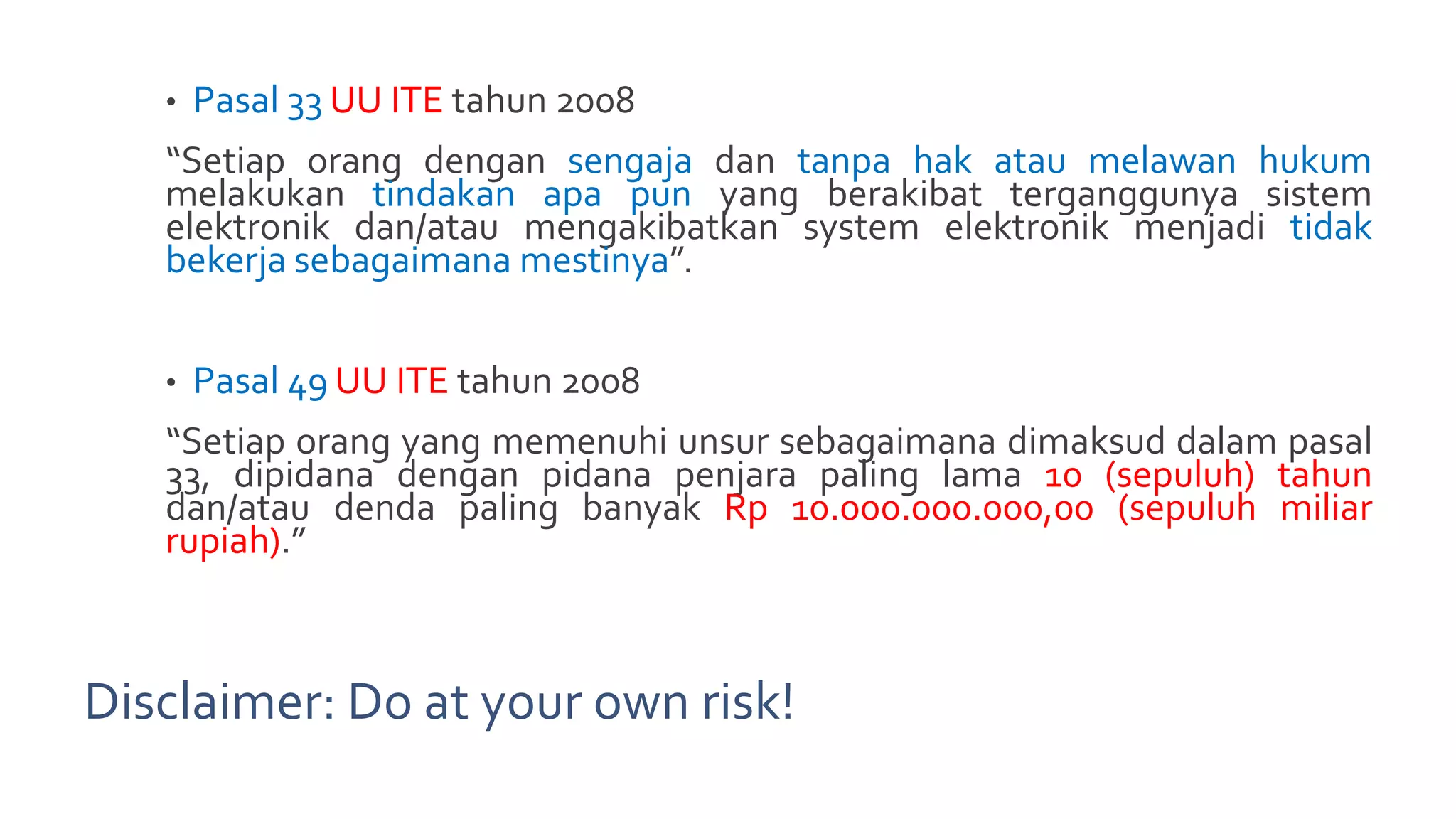 Disclaimer: Do at your own risk!
• Pasal 33 UU ITE tahun 2008
“Setiap orang dengan sengaja dan tanpa hak atau melawan hukum
melakukan tindakan apa pun yang berakibat terganggunya sistem
elektronik dan/atau mengakibatkan system elektronik menjadi tidak
bekerja sebagaimana mestinya”.
• Pasal 49 UU ITE tahun 2008
“Setiap orang yang memenuhi unsur sebagaimana dimaksud dalam pasal
33, dipidana dengan pidana penjara paling lama 10 (sepuluh) tahun
dan/atau denda paling banyak Rp 10.000.000.000,00 (sepuluh miliar
rupiah).”
 