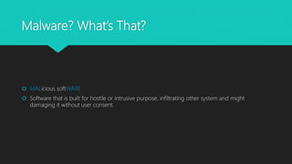 Malware? What’s That?
 MALicious softWARE
 Software that is built for hostile or intrusive purpose, infiltrating other system and might
damaging it without user consent.
 