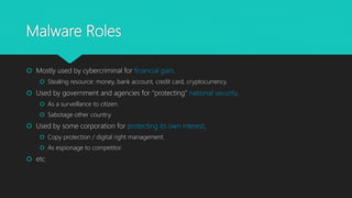 Malware Roles
 Mostly used by cybercriminal for financial gain.
 Stealing resource: money, bank account, credit card, cryptocurrency.
 Used by government and agencies for “protecting” national security.
 As a surveillance to citizen.
 Sabotage other country.
 Used by some corporation for protecting its own interest.
 Copy protection / digital right management.
 As espionage to competitor.
 etc
 