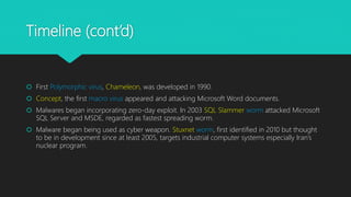 Timeline (cont’d)
 First Polymorphic virus, Chameleon, was developed in 1990.
 Concept, the first macro virus appeared and attacking Microsoft Word documents.
 Malwares began incorporating zero-day exploit. In 2003 SQL Slammer worm attacked Microsoft
SQL Server and MSDE, regarded as fastest spreading worm.
 Malware began being used as cyber weapon. Stuxnet worm, first identified in 2010 but thought
to be in development since at least 2005, targets industrial computer systems especially Iran’s
nuclear program.
 
