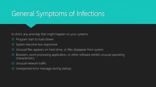 General Symptoms of Infections
In short, any anomaly that might happen on your systems
 Program start to load slower
 System become less responsive
 Unusual files appears on hard drive, or files disappear from system
 Browsers, word processing application, or other software exhibit unusual operating
characteristics.
 Unusual network traffic
 Unexpected error message during startup
 