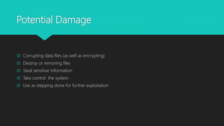 Potential Damage
 Corrupting data files (as well as encrypting)
 Destroy or removing files
 Steal sensitive information
 Take control the system
 Use as stepping stone for further exploitation
 