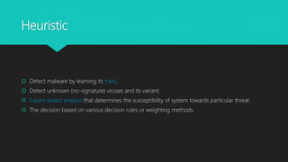 Heuristic
 Detect malware by learning its traits.
 Detect unknown (no-signature) viruses and its variant.
 Expert-based analysis that determines the susceptibility of system towards particular threat.
 The decision based on various decision rules or weighting methods.
 