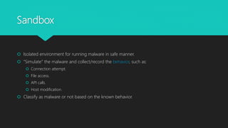 Sandbox
 Isolated environment for running malware in safe manner.
 “Simulate” the malware and collect/record the behavior, such as:
 Connection attempt.
 File access.
 API calls.
 Host modification.
 Classify as malware or not based on the known behavior.
 