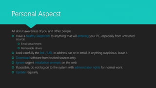 Personal Aspecst
All about awareness of you and other people
 Have a healthy skepticism to anything that will entering your PC, especially from untrusted
source.
 Email attachment
 Removable drives
 Look carefully the link / URL in address bar or in email. If anything suspicious, leave it.
 Download software from trusted sources only.
 Ignore urgent installation prompts on the web
 If possible, do not log on to the system with administrator rights for normal work.
 Update regularly.
 