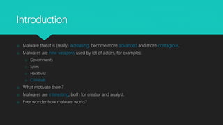 Introduction
o Malware threat is (really) increasing, become more advanced and more contagious.
o Malwares are new weapons used by lot of actors, for examples:
o Governments
o Spies
o Hacktivist
o Criminals
o What motivate them?
o Malwares are interesting, both for creator and analyst.
o Ever wonder how malware works?
 