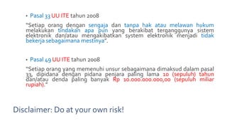 Disclaimer: Do at your own risk!
• Pasal 33 UU ITE tahun 2008
“Setiap orang dengan sengaja dan tanpa hak atau melawan hukum
melakukan tindakan apa pun yang berakibat terganggunya sistem
elektronik dan/atau mengakibatkan system elektronik menjadi tidak
bekerja sebagaimana mestinya”.
• Pasal 49 UU ITE tahun 2008
“Setiap orang yang memenuhi unsur sebagaimana dimaksud dalam pasal
33, dipidana dengan pidana penjara paling lama 10 (sepuluh) tahun
dan/atau denda paling banyak Rp 10.000.000.000,00 (sepuluh miliar
rupiah).”
 