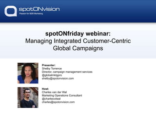 spotONfriday webinar:
Managing Integrated Customer-Centric
Global Campaigns
Presenter:
Shelby Torrence
Director, campaign management services
@globalmktgpro
shelby@spotonvision.com
Host:
Charles van der Wal
Marketing Operations Consultant
@charlesvdwal
charles@spotonvision.com
 