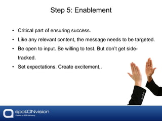 • Critical part of ensuring success.
• Like any relevant content, the message needs to be targeted.
• Be open to input. Be willing to test. But don’t get side-
tracked.
• Set expectations. Create excitement,.
Step 5: Enablement
 