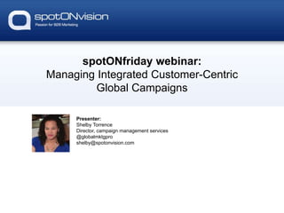 spotONfriday webinar:
Managing Integrated Customer-Centric
Global Campaigns
Presenter:
Shelby Torrence
Director, campaign management services
@globalmktgpro
shelby@spotonvision.com
 