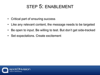 STEP 5: ENABLEMENT
• Critical part of ensuring success
• Like any relevant content, the message needs to be targeted
• Be open to input. Be willing to test. But don’t get side-tracked
• Set expectations. Create excitement
 