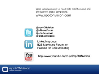 Want to know more? Or need help with the setup and
execution of global campaigns?
www.spotonvision.com
@spotONvision
@b2bmktforum
@charlesvdwal
@globalmktgpro
LinkedIn groups:
B2B Marketing Forum, en
Passion for B2B Marketing
http://www.youtube.com/user/spotONvision
 