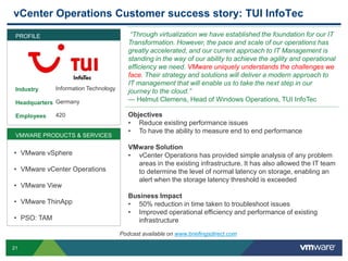 21
vCenter Operations Customer success story: TUI InfoTec
Industry
Headquarters
Employees
“Through virtualization we have established the foundation for our IT
Transformation. However, the pace and scale of our operations has
greatly accelerated, and our current approach to IT Management is
standing in the way of our ability to achieve the agility and operational
efficiency we need. VMware uniquely understands the challenges we
face. Their strategy and solutions will deliver a modern approach to
IT management that will enable us to take the next step in our
journey to the cloud.”
— Helmut Clemens, Head of Windows Operations, TUI InfoTec
Objectives
• Reduce existing performance issues
• To have the ability to measure end to end performance
VMware Solution
• vCenter Operations has provided simple analysis of any problem
areas in the existing infrastructure. It has also allowed the IT team
to determine the level of normal latency on storage, enabling an
alert when the storage latency threshold is exceeded
Business Impact
• 50% reduction in time taken to troubleshoot issues
• Improved operational efficiency and performance of existing
infrastructure
PROFILE
Information Technology
Germany
420
VMWARE PRODUCTS & SERVICES
• VMware vSphere
• VMware vCenter Operations
• VMware View
• VMware ThinApp
• PSO: TAM
Podcast available on www.briefingsdirect.com
 