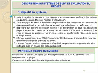 On distingue deux types d’acteurs: les gestionnaires et les utilisateurs de
l’information du PEJ,
Le Responsable Suivi Evaluation (RSE) est le premier gestionnaires de
l’information. Il est accompagné par les responsables de suivi au sein des trois
composantes du projet.
L’information traitée est mise à la disposition des utilisateurs ,son
15
 Aider à la prise de décisions pour assurer une mise en œuvre efficace des actions
programmées aux différents niveaux d’intervention.
 Aider l’équipe du projet à déterminer régulièrement les tendances et à mesurer le
niveau de réalisation des activités par rapport aux indicateurs de performance.
 Répondre aux besoins de gestion interne et de supervision de tous les acteurs du
projet à travers la collecte et l’analyse des données et informations relatives à la
mise en œuvre du projet en vue d’entreprendre les ajustements nécessaires dans
le temps requis.
 informer les décideurs sur l’état d’avancement technique et financier de la mise en
œuvre des différentes activités du projet;
 mesurer l’impact sur les populations bénéficiaires quant aux changements induits
suite à la mise en œuvre des actions du projet.
1-Objectif du système
DESCRIPTION DU SYSTEME DE SUIVI ET EVALUATION DU
PROJET
Principaux acteurs du système
 