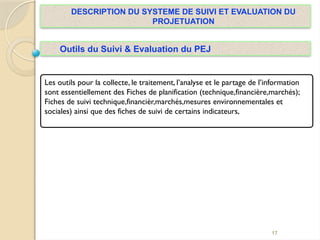 17
DESCRIPTION DU SYSTEME DE SUIVI ET EVALUATION DU
PROJETUATION
Outils du Suivi & Evaluation du PEJ
Les outils pour la collecte, le traitement, l’analyse et le partage de l’information
sont essentiellement des Fiches de planification (technique,financière,marchés);
Fiches de suivi technique,financièr,marchés,mesures environnementales et
sociales) ainsi que des fiches de suivi de certains indicateurs,
 