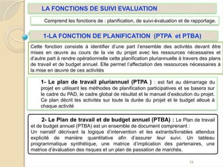 1- Le plan de travail pluriannuel (PTPA ) : est fait au démarrage du
projet en utilisant les méthodes de planification participatives et se basera sur
le cadre du PAD, le cadre global de résultat et le manuel d’exécution du projet.
Ce plan décrit les activités sur toute la durée du projet et le budget alloué à
chaque activité
19
2- Le Plan de travail et de budget annuel (PTBA) : Le Plan de travail
et de budget annuel (PTBA) est un ensemble de document comprenant :
Un narratif décrivant la logique d’intervention et les extrants/livrables attendus
explicité de manière quantitative afin d’assurer leur suivi. Un tableau
programmatique synthétique, une matrice d’implication des partenaires, une
matrice d’évaluation des risques et un plan de passation de marchés.
Cette fonction consiste à identifier d’une part l’ensemble des activités devant être
mises en œuvre au cours de la vie du projet avec les ressources nécessaires et
d’autre part à rendre opérationnelle cette planification pluriannuelle à travers des plans
de travail et de budget annuel. Elle permet l’affectation des ressources nécessaires à
la mise en œuvre de ces activités
1-LA FONCTION DE PLANIFICATION (PTPA et PTBA)
LA FONCTIONS DE SUIVI EVALUATION
Comprend les fonctions de : planification, de suivi-évaluation et de rapportage.
 