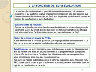 2- LA FONCTION DE SUIVI-EVALUATION
20
Suivi du cadre de résultats
Permet de suivre l’avancement en termes de réalisations et des changements
(approche GAR) du projet. Elle se base sur les fiches descriptives de chaque
indicateur du Cadre De Résultats contenues dans le Manuel de S&E.
Suivi de la mise en œuvre du PTBA
Cette section vise à « suivre qu’est-ce que le projet réalise annuellement ». Le
but de ce suivi est de vérifier la réalisation effective des activités.
Suivi financier Le suivi financier a pour but d’assurer le suivi du décaissement
afin de vérifier une mise en œuvre conforme à la programmation budgétaire
prévue. Ce suivi concerne l’analyse des décaissements par composante et
sous composante ainsi que par type de dépense.
Ce suivi est réalisé automatiquement à partir du logiciel de suivi financier TOM
PRO utilisé par le projet et par la suite sont automatiquement transférés dans le
logiciel de planification et de suivi.
La fonction de suivi-évaluation peut être considérée comme « fonctionne
régalienne » du système, la plus importante du dispositif. Elle doit assurer que
l’ensemble des informations clés en S&E soit disponible et utilisable à travers le
logiciel de planification et suivi-évaluation.
 