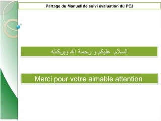 ‫كاته‬P
‫ر‬‫وب‬ ‫اهلل‬ ‫حمة‬P‫ر‬ ‫و‬ ‫عليكم‬ ‫السالم‬
Partage du Manuel de suivi évaluation du PEJ
Merci pour votre aimable attention
 