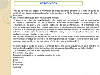 4
Afin de répondre aux besoins d’information de toutes les parties prenantes à la mise en œuvre du
projet, et aux exigence de conduite d’un projet ambitieux, le PEJ a élaboré un Manuel de Suivi-
Évaluation .
Les objectifs strabiques de ce manuel sont multiples :
i) élaborer un plan de suivi-évaluation du projet qui permettra à l’Unité de coordination
technique du projet (UCTP) et des partenaires d’exécution de développer un suivi adéquat de
l’avancement du projet, une analyse pertinente de ses performances, et d’apprécier cette
mise en œuvre au regard des résultats escomptés; ii) développer des processus qui permettent
d’assurer le suivi de la programmation annuelle et trimestrielle des activités, le suivi-évaluation des
activités conduites dans le cadre des différentes composantes du projet et l’évaluation des
performances, des résultats et des impacts.
Les résultats escomptés de la mise en œuvre de ce manuel sont : i) une bonne circulation des
informations entre tous les acteurs et les parties prenantes; ii) l’usage et l’appropriation des outils
adéquats pour améliorer les processus d’exécution des activités du PEJ.
Pendant toute la durée du projet, le manuel devra être ajusté régulièrement pour prendre en
compte les observations et les suggestions des utilisateurs du système de suivi et évaluation
Le manuel est structuré autour des parties suivantes:
Présentation du projet;
Description du système de suivi et évaluation du projet;
Planification;
Suivi;
Evaluation;
Rapportage;
Annexes
INTRODUCTION
 